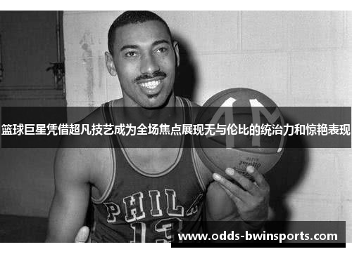 篮球巨星凭借超凡技艺成为全场焦点展现无与伦比的统治力和惊艳表现