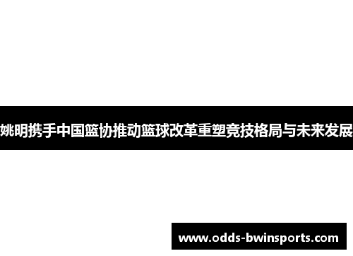 姚明携手中国篮协推动篮球改革重塑竞技格局与未来发展